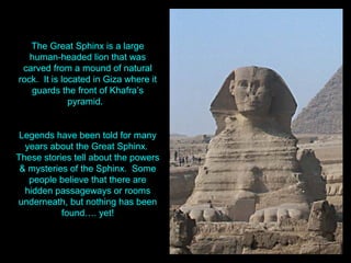The Great Sphinx is a large
   human-headed lion that was
 carved from a mound of natural
rock. It is located in Giza where it
   guards the front of Khafra’s
              pyramid.


 Legends have been told for many
  years about the Great Sphinx.
These stories tell about the powers
 & mysteries of the Sphinx. Some
   people believe that there are
  hidden passageways or rooms
underneath, but nothing has been
           found…. yet!
 