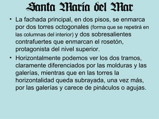 La fachada principal, en dos pisos, se enmarca por dos torres octogonales  (forma que se repetirá en las columnas del interior)  y dos sobresalientes contrafuertes que enmarcan el rosetón, protagonista del nivel superior.  Horizontalmente podemos ver los dos tramos, claramente diferenciados por las molduras y las galerías, mientras que en las torres la horizontalidad queda subrayada, una vez más, por las galerías y carece de pináculos o agujas.  