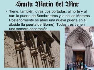 Tiene, también, otras dos portadas, al norte y al sur: la puerta de Sombrereros y la de las Moreras. Posteriormente se abrió una nueva puerta en el ábside (la puerta del Borne). Todas tres tienen una somera decoración. 