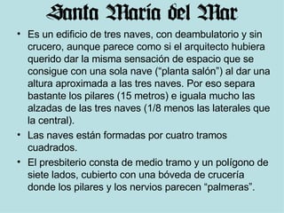 Es un edificio de tres naves, con deambulatorio y sin crucero, aunque parece como si el arquitecto hubiera querido dar la misma sensación de espacio que se consigue con una sola nave (“planta salón”) al dar una altura aproximada a las tres naves. Por eso separa bastante los pilares (15 metros) e iguala mucho las alzadas de las tres naves (1/8 menos las laterales que la central).  Las naves están formadas por cuatro tramos cuadrados. El presbiterio consta de medio tramo y un polígono de siete lados, cubierto con una bóveda de crucería donde los pilares y los nervios parecen “palmeras”.  