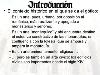 El contexto histórico en el que se da el gótico: Es un arte, pues, urbano, por oposición al románico, más ruralizante y apegado a monasterios y señores. Es un arte “monárquico” y ahí encuentra destino el esfuerzo constructivo de las monarquías, en confluencia con la Iglesia, que se ampara y ampara la monarquía. Es un arte eminentemente religioso … …  pero es también un arte cívico: los edificios civiles son importantes desde el siglo XIV. 
