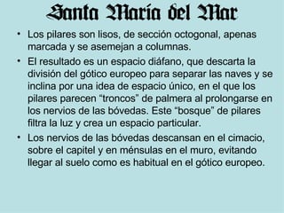 Los pilares son lisos, de sección octogonal, apenas marcada y se asemejan a columnas. El resultado es un espacio diáfano, que descarta la división del gótico europeo para separar las naves y se inclina por una idea de espacio único, en el que los pilares parecen “troncos” de palmera al prolongarse en los nervios de las bóvedas. Este “bosque” de pilares filtra la luz y crea un espacio particular. Los nervios de las bóvedas descansan en el cimacio, sobre el capitel y en ménsulas en el muro, evitando llegar al suelo como es habitual en el gótico europeo.  