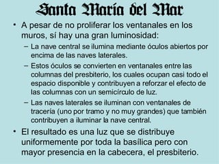 A pesar de no proliferar los ventanales en los muros, sí hay una gran luminosidad:  La nave central se ilumina mediante óculos abiertos por encima de las naves laterales.  Estos óculos se convierten en ventanales entre las columnas del presbiterio, los cuales ocupan casi todo el espacio disponible y contribuyen a reforzar el efecto de las columnas con un semicírculo de luz.  Las naves laterales se iluminan con ventanales de tracería (uno por tramo y no muy grandes) que también contribuyen a iluminar la nave central.  El resultado es una luz que se distribuye uniformemente por toda la basílica pero con mayor presencia en la cabecera, el presbiterio. 