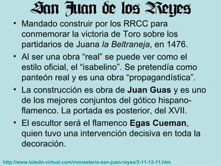 Mandado construir por los RRCC para conmemorar la victoria de Toro sobre los partidarios de Juana  la Beltraneja , en 1476. Al ser una obra “real” se puede ver como el estilo oficial, el “isabelino”. Se pretendía como panteón real y es una obra “propagandística”. La construcción es obra de  Juan Guas  y es uno de los mejores conjuntos del gótico hispano-flamenco. La portada es posterior, del XVII. El escultor será el flamenco  Egas Cueman , quien tuvo una intervención decisiva en toda la decoración.  http://www.toledo-virtual.com/monasterio-san-juan-reyes/3-11-13-11.htm   