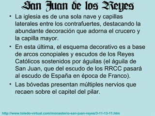 La iglesia es de una sola nave y capillas laterales entre los contrafuertes, destacando la abundante decoración que adorna el crucero y la capilla mayor.  En esta última, el esquema decorativo es a base de arcos conopiales y escudos de los Reyes Católicos sostenidos por águilas (el águila de San Juan, que del escudo de los RRCC pasará al escudo de España en época de Franco). Las bóvedas presentan múltiples nervios que recaen sobre el capitel del pilar. http://www.toledo-virtual.com/monasterio-san-juan-reyes/3-11-13-11.htm   