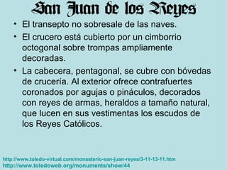 El transepto no sobresale de las naves.  El crucero está cubierto por un cimborrio octogonal sobre trompas ampliamente decoradas.  La cabecera, pentagonal, se cubre con bóvedas de crucería. Al exterior ofrece contrafuertes coronados por agujas o pináculos, decorados con reyes de armas, heraldos a tamaño natural, que lucen en sus vestimentas los escudos de los Reyes Católicos.  http://www.toledo-virtual.com/monasterio-san-juan-reyes/3-11-13-11.htm http://www.toledoweb.org/monuments/show/44   