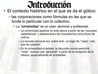 El contexto histórico en el que se da el gótico: las corporaciones como fórmulas en las que se funde lo particular con lo colectivo.  La “ universitas ” es un caso: alumnos y profesores. La universidad aparece en esta época a partir de las “escuelas catedralicias” y desbancará a los monasterios como focos de cultura. La escuela monacal era, sobre todo, un lugar de “copia”, más que de creación.  En la universidad el debate, la discusión pronto permitirá “crear”, aunque sea “glosando” a partir de la recepción de lo clásico, especialmente de Aristóteles. 