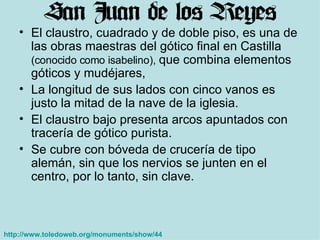 El claustro, cuadrado y de doble piso, es una de las obras maestras del gótico final en Castilla  (conocido como isabelino),  que combina elementos góticos y mudéjares,  La longitud de sus lados con cinco vanos es justo la mitad de la nave de la iglesia.  El claustro bajo presenta arcos apuntados con tracería de gótico purista.  Se cubre con bóveda de crucería de tipo alemán, sin que los nervios se junten en el centro, por lo tanto, sin clave. http://www.toledoweb.org/monuments/show/44   