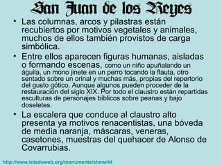 Las columnas, arcos y pilastras están recubiertos por motivos vegetales y animales, muchos de ellos también provistos de carga simbólica.  Entre ellos aparecen figuras humanas, aisladas o formando escenas,  como un niño apuñalando un águila, un mono jinete en un perro tocando la flauta, otro sentado sobre un orinal y muchas más, propias del repertorio del gusto gótico. Aunque algunos pueden proceder de la restauración del siglo XIX. Por todo el claustro están repartidas esculturas de personajes bíblicos sobre peanas y bajo doseletes.   La escalera que conduce al claustro alto presenta ya motivos renacentistas, una bóveda de media naranja, máscaras, veneras, casetones, muestras del quehacer de Alonso de Covarrubias.  http://www.toledoweb.org/monuments/show/44   