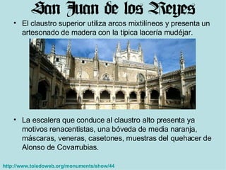 El claustro superior utiliza arcos mixtilíneos y presenta un artesonado de madera con la típica lacería mudéjar.  La escalera que conduce al claustro alto presenta ya motivos renacentistas, una bóveda de media naranja, máscaras, veneras, casetones, muestras del quehacer de Alonso de Covarrubias.  http://www.toledoweb.org/monuments/show/44   