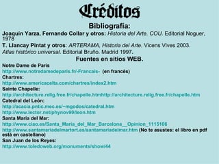 Bibliografía: Joaquín Yarza, Fernando Collar y otros:  Historia del Arte. COU.  Editorial Noguer, 1978 T. Llancay Pintat y otros :  ARTERAMA, Historia del Arte . Vicens Vives 2003. Atlas histórico universal . Editorial Bruño. Madrid 1997 . Fuentes en sitios WEB. Notre Dame de Paris http :// www.notredamedeparis.fr /- Francais -   (en francés) Chartres: http :// www.americacelta.com / chartres /index2. htm   Sainte Chapelle: http :// architecture.relig.free.fr / chapelle.htmhttp :// architecture.relig.free.fr / chapelle.htm   Catedral del León: http :// acacia.pntic.mec.es / ~mgodos / catedral.htm   http :// www.lector.net /phynov99/ leon.htm   Santa María del Mar: http :// www.ciao.es / Santa_Maria_del_Mar_Barcelona __ Opinion _1115106   http :// www.santamariadelmartort.es / santamariadelmar.htm  (No te asustes: el libro en pdf está en castellano) San Juan de los Reyes: http :// www.toledoweb.org / monuments /show/44   