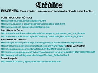 IMÁGENES.  [Para ampliar. La mayoría no se han obtenido de estas fuentes] CONSTRUCCIONES GÓTICAS http :// usuarios.lycos.es / paularq / galeria.htm   http://www.bc.edu/bc_org/avp/cas/fnart/arch/gothic_arch.html   http://www.xtec.es/~aguiu1/calaix/029gotic.htm   Notre Dame de Paris: http://ndparis.free.fr/notredamedeparis/menus/paris_notredame_sur_une_ile.html   http://commons.wikimedia.org/wiki/Category:Cathédrale_Notre-Dame_de_Paris   Notre Dame de Chartres: http://images.library.pitt.edu/cgi-bin/i/image/image-idx?c=chartres&page=index http ://fr.structurae.de/structures/data/photos.cfm?ID=s0000270  (foto: Luc Nueffer) http :// homepage.mac.com / antang /fotos/PATRIMONIO/ chartres.html http://picasaweb.google.com/lh/viewPhoto?uname=varas.javier&aid=5101271393823843585&iid=5101271642931946818 http://www.greatbuildings.com/buildings/Chartres_Cathedral.html   Sainte Chapelle: http://www.bc.edu/bc_org/avp/cas/fnart/arch/chapelle.html   