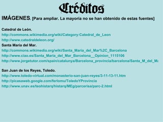 IMÁGENES .  [Para ampliar. La mayoría no se han obtenido de estas fuentes] Catedral de León. http://commons.wikimedia.org/wiki/Category:Catedral_de_Leon   http ://www.catedraldeleon.org/   Santa María del Mar. http://commons.wikimedia.org/wiki/Santa_Maria_del_Mar%2C_Barcelona   http ://www.ciao.es/Santa_Maria_del_Mar_Barcelona__Opinion_1115106   http://www.jorgetutor.com/spain/catalunya/Barcelona_provincia/barcelona/Santa_M_del_Mar/Santa_M_del_Mar.htm   San Juan de los Reyes, Toledo. http://www.toledo-virtual.com/monasterio-san-juan-reyes/3-11-13-11.htm   http://picasaweb.google.com/ferlomu/ToledoYProvincia http://www.unav.es/teohistarq/histarq/MEg/parcerisa/parc-2.html   