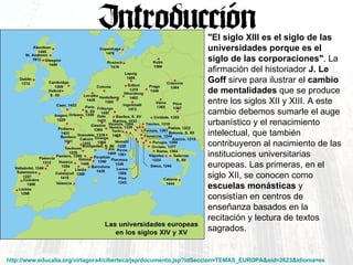http://www.educalia.org/virtagora4/ciberteca/jsp/documento.jsp?idSeccion=TEMAS_EUROPA&oid=2623&idioma=es   "El siglo XIII es el siglo de las universidades porque es el siglo de las corporaciones" . La afirmación del historiador  J. Le Goff  sirve para ilustrar el  cambio de mentalidades  que se produce entre los siglos XII y XIII. A este cambio debemos sumarle el auge urbanístico y el renacimiento intelectual, que también contribuyeron al nacimiento de las instituciones universitarias europeas. Las primeras, en el siglo XII, se conocen como  escuelas monásticas  y consistían en centros de enseñanza basados en la recitación y lectura de textos sagrados.  