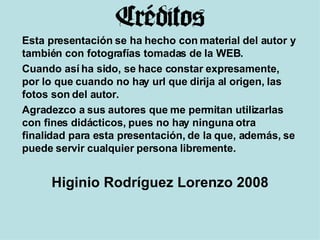 Esta presentación se ha hecho con material del autor y también con fotografías tomadas de la WEB.  Cuando así ha sido, se hace constar expresamente, por lo que cuando no hay url que dirija al origen, las fotos son del autor. Agradezco a sus autores que me permitan utilizarlas con fines didácticos, pues no hay ninguna otra finalidad para esta presentación, de la que, además, se puede servir cualquier persona libremente. Higinio Rodríguez Lorenzo 2008 