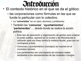 El contexto histórico en el que se da el gótico: las corporaciones como fórmulas en las que se funde lo particular con lo colectivo.  La “ universitas ” es un caso: alumnos y profesores. También las “ comunas ”, “ ayuntamientos ”, “ parlamentos ”…. desde donde se realiza la acción política. Este tipo de asociación y organización de gentes para ordenar el poder político, aparece en la ciudad y las Monarquías lo utilizarán para sus fines contra la nobleza feudal, pues son un contrapeso a ésta. Comunas y ayuntamientos (concejos) se inspiran en el municipio romano. Los parlamentos son una especie de consejos reales ampliados a los representantes de las ciudades o burgos. 