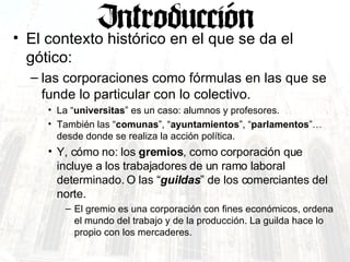 El contexto histórico en el que se da el gótico: las corporaciones como fórmulas en las que se funde lo particular con lo colectivo.  La “ universitas ” es un caso: alumnos y profesores. También las “ comunas ”, “ ayuntamientos ”, “ parlamentos ”… desde donde se realiza la acción política. Y, cómo no: los  gremios , como corporación que incluye a los trabajadores de un ramo laboral determinado. O las “ guildas ” de los comerciantes del norte. El gremio es una corporación con fines económicos, ordena el mundo del trabajo y de la producción. La guilda hace lo propio con los mercaderes. 