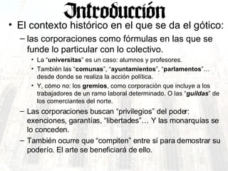 El contexto histórico en el que se da el gótico: las corporaciones como fórmulas en las que se funde lo particular con lo colectivo.  La “ universitas ” es un caso: alumnos y profesores. También las “ comunas ”, “ ayuntamientos ”, “ parlamentos ”… desde donde se realiza la acción política. Y, cómo no: los  gremios , como corporación que incluye a los trabajadores de un ramo laboral determinado. O las “ guildas ” de los comerciantes del norte. Las corporaciones buscan “privilegios” del poder: exenciones, garantías, “libertades”… Y las monarquías se lo conceden. También ocurre que “compiten” entre sí para demostrar su poderío. El arte se beneficiará de ello. 
