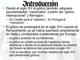 Desde el siglo XV el gótico también adquiere peculiaridades “nacionales” a partir del “gótico internacional” y flamígero.  En Castilla será el “isabelino”. En Portugal el “manuelino” … El gótico se prolongará en el siglo XVI cuando el Renacimiento ya se había asentado ampliamente en Italia y comenzaba a extenderse por Europa: el gótico pictórico de los flamencos; el gótico en construcciones de Inglaterra, tierras alemanas o tierras de la península ibérica: la catedral de Oviedo se termina bien avanzado el siglo XVI. Y en la escultura, aún muchos retablos del siglo XVI son plenamente góticos. 