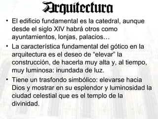 El edificio fundamental es la catedral, aunque desde el siglo XIV habrá otros como ayuntamientos, lonjas, palacios… La característica fundamental del gótico en la arquitectura es el deseo de “elevar” la construcción, de hacerla muy alta y, al tiempo, muy luminosa: inundada de luz. Tiene un trasfondo simbólico: elevarse hacia Dios y mostrar en su esplendor y luminosidad la ciudad celestial que es el templo de la divinidad. 