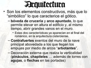Son los elementos constructivos, más que lo “simbólico” lo que caracterice el gótico. bóveda de crucería  y  arco apuntado , lo que permite elevar en altura el edificio y, al mismo tiempo, abrir grandes vanos en el muro. Estas dos características ya aparecían en el final del románico, en la arquitectura cisterciense. Contrafuertes  exentos del muro de la nave principal abovedada a los que llegan los empujes por medio de arcos “ arbotantes ”. Decoración externa que realza la verticalidad ( pináculos ,  chapiteles  … además de torres con  agujas , o  flechas  en las portadas) 
