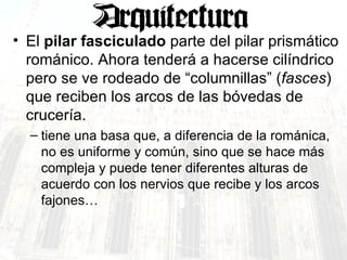 El  pilar fasciculado  parte del pilar prismático románico. Ahora tenderá a hacerse cilíndrico pero se ve rodeado de “columnillas” ( fasces ) que reciben los arcos de las bóvedas de crucería. tiene una basa que, a diferencia de la románica, no es uniforme y común, sino que se hace más compleja y puede tener diferentes alturas de acuerdo con los nervios que recibe y los arcos fajones… 
