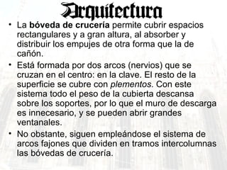 La  bóveda de crucería  permite cubrir espacios rectangulares y a gran altura, al absorber y distribuir los empujes de otra forma que la de cañón.  Está formada por dos arcos (nervios) que se cruzan en el centro: en la clave. El resto de la superficie se cubre con  plementos . Con este sistema todo el peso de la cubierta descansa sobre los soportes, por lo que el muro de descarga es innecesario, y se pueden abrir grandes ventanales.  No obstante, siguen empleándose el sistema de arcos fajones que dividen en tramos intercolumnas las bóvedas de crucería.  