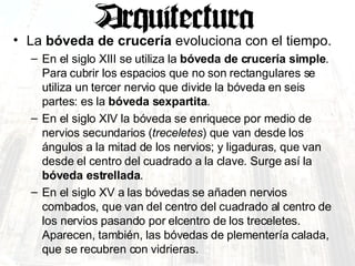 La  bóveda de crucería  evoluciona con el tiempo.  En el siglo XIII se utiliza la  bóveda de crucería simple . Para cubrir los espacios que no son rectangulares se utiliza un tercer nervio que divide la bóveda en seis partes: es la  bóveda sexpartita .  En el siglo XIV la bóveda se enriquece por medio de nervios secundarios ( treceletes ) que van desde los ángulos a la mitad de los nervios; y ligaduras, que van desde el centro del cuadrado a la clave. Surge así la  bóveda estrellada .  En el siglo XV a las bóvedas se añaden nervios combados, que van del centro del cuadrado al centro de los nervios pasando por elcentro de los treceletes. Aparecen, también, las bóvedas de plementería calada, que se recubren con vidrieras.  