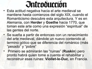 Esta actitud negativa hacia el arte medieval se mantiene hasta comienzos del siglo XIX, cuando el Romanticismo descubre esta arquitectura. Y es en Alemania, con  Herder  y  Goethe  hacia 1770, que toman este arte como una expresión “espiritual” de las gentes del norte.  Se sueña a partir de entonces con un renacimiento del arte medieval, dándole un nuevo contenido al termino gótico que se diferencia del románico (más “pesado” y “pobre” Primero se admirarán las “ruinas” ( Ruskin ) pero pronto habrá quien tome a cuenta el rehabilitar y reconstruir esas ruinas:  Viollet-le-Duc , en Francia. 
