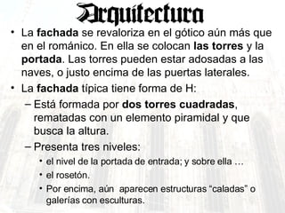 La  fachada  se revaloriza en el gótico aún más que en el románico. En ella se colocan  las torres  y la  portada . Las torres pueden estar adosadas a las naves, o justo encima de las puertas laterales.  La  fachada  típica tiene forma de H: Está formada por  dos torres cuadradas , rematadas con un elemento piramidal y que busca la altura.  Presenta tres niveles:  el nivel de la portada de entrada; y sobre ella …  el rosetón. Por encima, aún  aparecen estructuras “caladas” o galerías con esculturas. 