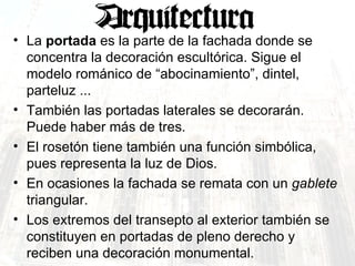 La  portada  es la parte de la fachada donde se concentra la decoración escultórica. Sigue el modelo románico de “abocinamiento”, dintel, parteluz ... También las portadas laterales se decorarán. Puede haber más de tres.  El rosetón tiene también una función simbólica, pues representa la luz de Dios.  En ocasiones la fachada se remata con un  gablete  triangular.  Los extremos del transepto al exterior también se constituyen en portadas de pleno derecho y reciben una decoración monumental. 