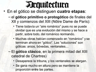 En el gótico se distinguen  cuatro etapas :  el  gótico primitivo o protogótico  de finales del XII y comienzos del XIII (Nôtre Dame de París):  Tiene todavía un “aire románico” pues no se puede olvidar que es una evolución del mismo y se hace a partir, sobre todo, del románico normando. Muchas obras habían comenzado en “románico” y se terminan ahora en “gótico”. Las “soluciones” son góticas: arcos, bóvedas, ventanales… El  gótico clásico , en la primera mitad del XIII catedral de Chartres)  Desaparece la tribuna, y los ventanales se alargan.  Se gana mucho en altura pero se mantiene la proporción entre las partes. 