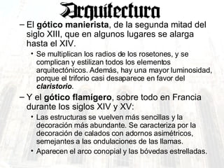 El  gótico manierista , de la segunda mitad del siglo XIII, que en algunos lugares se alarga hasta el XIV.  Se multiplican los radios de los rosetones, y se complican y estilizan todos los elementos arquitectónicos. Además, hay una mayor luminosidad, porque el triforio casi desaparece en favor del  claristorio .  Y el  gótico flamígero , sobre todo en Francia durante los siglos XIV y XV:  Las estructuras se vuelven más sencillas y la decoración más abundante. Se caracteriza por la decoración de calados con adornos asimétricos, semejantes a las ondulaciones de las llamas.  Aparecen el arco conopial y las bóvedas estrelladas. 