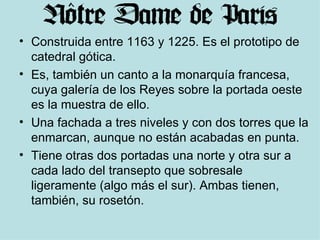 Construida entre 1163 y 1225. Es el prototipo de catedral gótica. Es, también un canto a la monarquía francesa, cuya galería de los Reyes sobre la portada oeste es la muestra de ello. Una fachada a tres niveles y con dos torres que la enmarcan, aunque no están acabadas en punta.  Tiene otras dos portadas una norte y otra sur a cada lado del transepto que sobresale ligeramente (algo más el sur). Ambas tienen, también, su rosetón. 