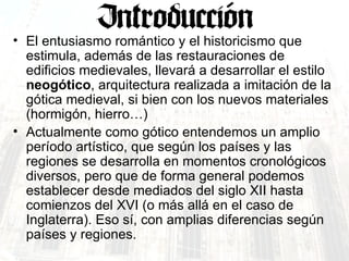 El entusiasmo romántico y el historicismo que estimula, además de las restauraciones de edificios medievales, llevará a desarrollar el estilo  neogótico , arquitectura realizada a imitación de la gótica medieval, si bien con los nuevos materiales (hormigón, hierro…)  Actualmente como gótico entendemos un amplio período artístico, que según los países y las regiones se desarrolla en momentos cronológicos diversos, pero que de forma general podemos establecer desde mediados del siglo XII hasta comienzos del XVI (o más allá en el caso de Inglaterra). Eso sí, con amplias diferencias según países y regiones. 