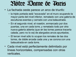 La fachada oeste parece un arco de triunfo: la triple portada está “excavada” en el muro ocupando la mayor parte del nivel inferior, rematado con una galería de esculturas exentas y cerrado con una balaustrada. En el segundo nivel, el rosetón, enmarcado por dos puertas, una en cada torre, y rematado todo por otra nueva galería abierta (que en las torres parece tracería calada, pero no lo es) de alargados arcos apuntados. El tercer nivel sólo lo ocupan los remates de las dos torres, de doble arcada cada una y se corona con una balaustrada en cada torre. Cada nivel está perfectamente delimitado por líneas horizontales, compensadas con otras verticales. 