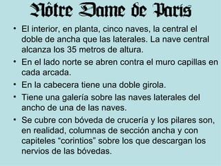 El interior, en planta, cinco naves, la central el doble de ancha que las laterales. La nave central alcanza los 35 metros de altura. En el lado norte se abren contra el muro capillas en cada arcada. En la cabecera tiene una doble girola. Tiene una galería sobre las naves laterales del ancho de una de las naves. Se cubre con bóveda de crucería y los pilares son, en realidad, columnas de sección ancha y con capiteles “corintios” sobre los que descargan los nervios de las bóvedas. 