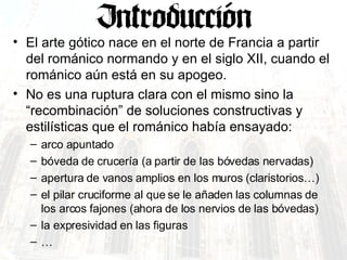 El arte gótico nace en el norte de Francia a partir del románico normando y en el siglo XII, cuando el románico aún está en su apogeo. No es una ruptura clara con el mismo sino la “recombinación” de soluciones constructivas y estilísticas que el románico había ensayado: arco apuntado bóveda de crucería (a partir de las bóvedas nervadas) apertura de vanos amplios en los muros (claristorios…) el pilar cruciforme al que se le añaden las columnas de los arcos fajones (ahora de los nervios de las bóvedas) la expresividad en las figuras … 