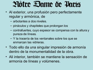 Al exterior, una profusión pero perfectamente regular y armónica, de arbotantes a dos niveles. pináculos y chapiteles que prolongan los  contrafuertes, cuyo espesor se compensa con la altura y pureza de líneas. Y la tracería de los ventanales sobre los que se enmarcan las vidrieras. Todo ello da una singular impresión de armonía dentro de la monumentalidad de la obra. Ali interior, también se mantiene la sensación de armonía de líneas y volúmenes. 