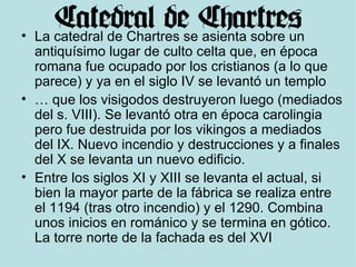 La catedral de Chartres se asienta sobre un antiquísimo lugar de culto celta que, en época romana fue ocupado por los cristianos (a lo que parece) y ya en el siglo IV se levantó un templo …  que los visigodos destruyeron luego (mediados del s. VIII). Se levantó otra en época carolingia pero fue destruida por los vikingos a mediados del IX. Nuevo incendio y destrucciones y a finales del X se levanta un nuevo edificio. Entre los siglos XI y XIII se levanta el actual, si bien la mayor parte de la fábrica se realiza entre el 1194 (tras otro incendio) y el 1290. Combina unos inicios en románico y se termina en gótico. La torre norte de la fachada es del XVI 