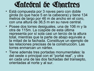 Está compuesta por 3 naves pero con doble girola (lo que hace 5 en la cabecera) y tiene 134 metros de largo por 46 m de ancho en el coro, con una altura de 36,5 m en su nave central.  Posee dos torres desiguales, una de 106 m y la otra de 115m. La cúspide de esta última representa por sí sola casi un tercio de la altura total, mientras que la parte de abajo equivale a la mitad de la fachada. Constituye un ejemplo de las relaciones precisas de la construcción. Las torres enmarcan un nártex.  Tiene además tres portadas monumentales: la del oeste o principal con el “portal real”, y otra en cada una de las dos fachadas del transepto, orientadas al norte y al sur. 