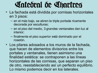 La fachada está dividida por cornisas horizontales en 3 pisos:  en el más bajo, se abren la triple portada ricamente decorada por esculturas;  en el piso del medio, 3 grandes ventanales dan luz al interior;  finalmente el piso superior está dominado por el rosetón. Los pilares adosados a los muros de la fachada, que hacen de elementos divisorios entre los portales y ventanales, tienen asimismo una finalidad estética: se contraponen a las líneas horizontales de las cornisas, que separan un piso de otro, reestableciendo así un perfecto equilibrio. Lo mismo podemos decir en los laterales. 