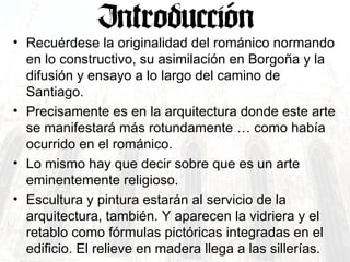 Recuérdese la originalidad del románico normando en lo constructivo, su asimilación en Borgoña y la difusión y ensayo a lo largo del camino de Santiago. Precisamente es en la arquitectura donde este arte se manifestará más rotundamente … como había ocurrido en el románico. Lo mismo hay que decir sobre que es un arte eminentemente religioso. Escultura y pintura estarán al servicio de la arquitectura, también. Y aparecen la vidriera y el retablo como fórmulas pictóricas integradas en el edificio. El relieve en madera llega a las sillerías. 