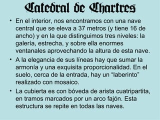 En el interior, nos encontramos con una nave central que se eleva a 37 metros (y tiene 16 de ancho) y en la que distinguimos tres niveles: la galería, estrecha, y sobre ella enormes ventanales aprovechando la altura de esta nave. A la elegancia de sus líneas hay que sumar la armonía y una exquisita proporcionalidad. En el suelo, cerca de la entrada, hay un “laberinto” realizado con mosaico.  La cubierta es con bóveda de arista cuatripartita, en tramos marcados por un arco fajón. Esta estructura se repite en todas las naves. 