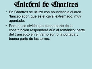 En Chartres se utilizó con abundancia el arco “lanceolado”, que es el ojival extremado, muy apuntado. Pero no se olvide que buena parte de la construcción responderá aún al románico: parte del transepto en el tramo sur; o la portada y buena parte de las torres. 