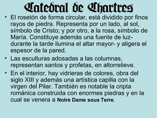 El rosetón de forma circular, está dividido por finos rayos de piedra. Representa por un lado, al sol, símbolo de Cristo; y por otro, a la rosa, símbolo de María. Constituye además una fuente de luz- durante la tarde ilumina el altar mayor- y aligera el espesor de la pared. Las esculturas adosadas a las columnas, representan santos y profetas, en altorrelieve. En el interior, hay vidrieras de colores, obra del siglo XIII y además una artística capilla con la virgen del Pilar. También es notable la cripta románica construida con enormes piedras y en la cual se venera a  Notre Dame sous Terre . 