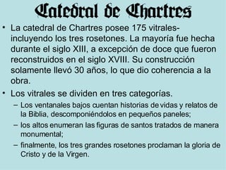 La catedral de Chartres posee 175 vitrales- incluyendo los tres rosetones. La mayoría fue hecha durante el siglo XIII, a excepción de doce que fueron reconstruidos en el siglo XVIII. Su construcción solamente llevó 30 años, lo que dio coherencia a la obra. Los vitrales se dividen en tres categorías.  Los ventanales bajos cuentan historias de vidas y relatos de la Biblia, descomponiéndolos en pequeños paneles;  los altos enumeran las figuras de santos tratados de manera monumental;  finalmente, los tres grandes rosetones proclaman la gloria de Cristo y de la Virgen. 