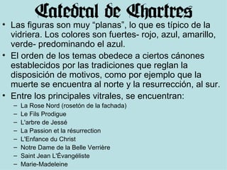 Las figuras son muy “planas”, lo que es típico de la vidriera. Los colores son fuertes- rojo, azul, amarillo, verde- predominando el azul. El orden de los temas obedece a ciertos cánones establecidos por las tradiciones que reglan la disposición de motivos, como por ejemplo que la muerte se encuentra al norte y la resurrección, al sur. Entre los principales vitrales, se encuentran:  La Rose Nord (rosetón de la fachada) Le Fils Prodigue L'arbre de Jessé La Passion et la résurrection L'Enfance du Christ Notre Dame de la Belle Verrière Saint Jean L'Évangéliste Marie-Madeleine 