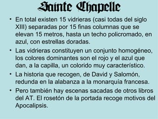 En total existen 15 vidrieras (casi todas del siglo XIII) separadas por 15 finas columnas que se elevan 15 metros, hasta un techo policromado, en azul, con estrellas doradas.  Las vidrieras constituyen un conjunto homogéneo, los colores dominantes son el rojo y el azul que dan, a la capilla, un colorido muy característico.  La historia que recogen, de David y Salomón, redunda en la alabanza a la monarquía francesa. Pero también hay escenas sacadas de otros libros del AT. El rosetón de la portada recoge motivos del Apocalipsis. 
