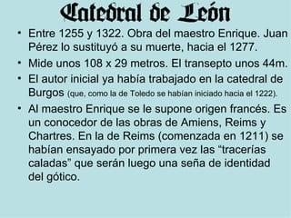 Entre 1255 y 1322. Obra del maestro Enrique. Juan Pérez lo sustituyó a su muerte, hacia el 1277. Mide unos 108 x 29 metros. El transepto unos 44m. El autor inicial ya había trabajado en la catedral de Burgos  (que, como la de Toledo se habían iniciado hacia el 1222). Al maestro Enrique se le supone origen francés. Es un conocedor de las obras de Amiens, Reims y Chartres. En la de Reims (comenzada en 1211) se habían ensayado por primera vez las “tracerías caladas” que serán luego una seña de identidad del gótico. 